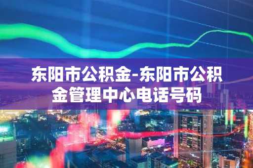 东阳市公积金-东阳市公积金管理中心电话号码