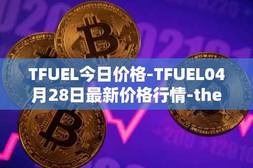 TFUEL今日价格-TFUEL04月28日最新价格行情-thetafuel最新走势消息