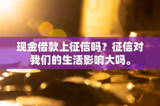 现金借款上征信吗？征信对我们的生活影响大吗。