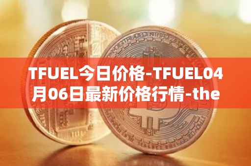 TFUEL今日价格-TFUEL04月06日最新价格行情-thetafuel最新走势消息