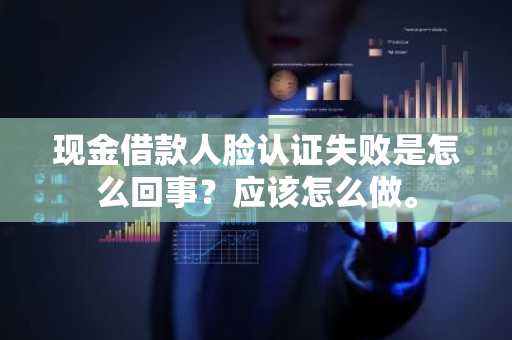 现金借款人脸认证失败是怎么回事？应该怎么做。