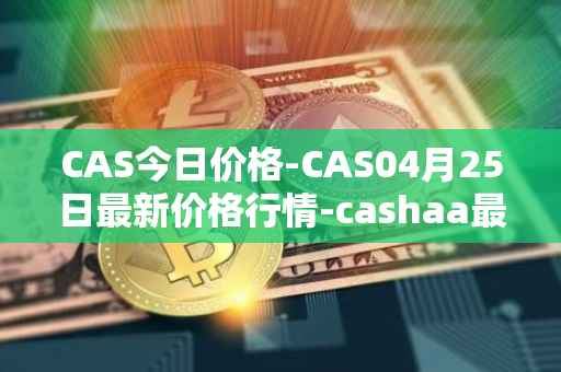CAS今日价格-CAS04月25日最新价格行情-cashaa最新走势消息