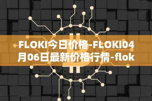 FLOKI今日价格-FLOKI04月06日最新价格行情-floki-inu最新走势消息