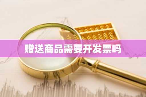 赠送商品需要开发票吗
