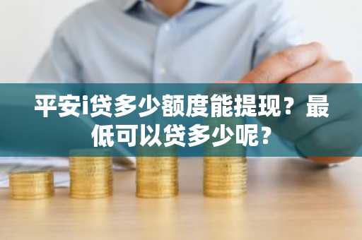 平安i贷多少额度能提现？最低可以贷多少呢？