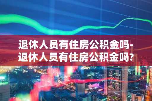 退休人员有住房公积金吗-退休人员有住房公积金吗?为什么老人买房不能代款?