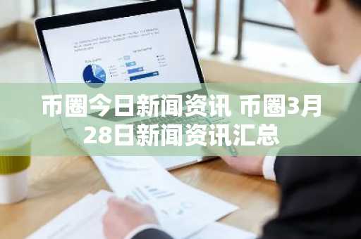币圈今日新闻资讯 币圈3月28日新闻资讯汇总