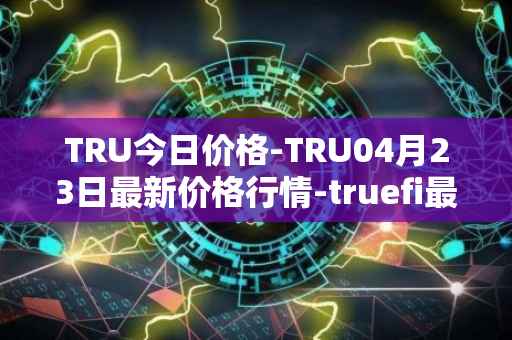 TRU今日价格-TRU04月23日最新价格行情-truefi最新走势消息