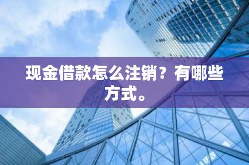 现金借款怎么注销？有哪些方式。