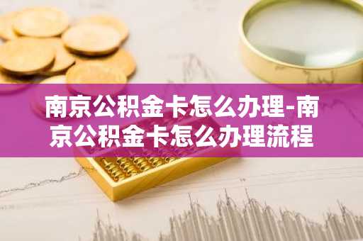 南京公积金卡怎么办理-南京公积金卡怎么办理流程
