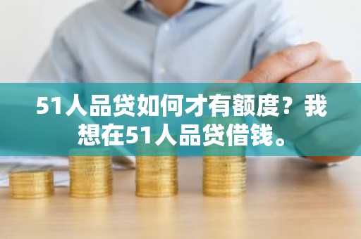 51人品贷如何才有额度？我想在51人品贷借钱。