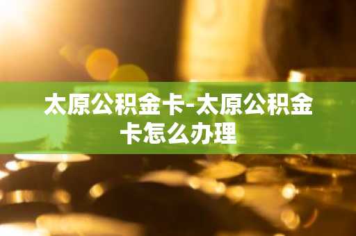 太原公积金卡-太原公积金卡怎么办理