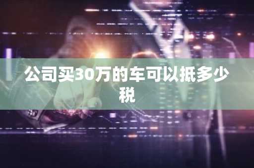 公司买30万的车可以抵多少税