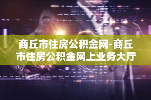 商丘市住房公积金网-商丘市住房公积金网上业务大厅