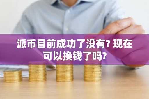 派币目前成功了没有? 现在可以换钱了吗?