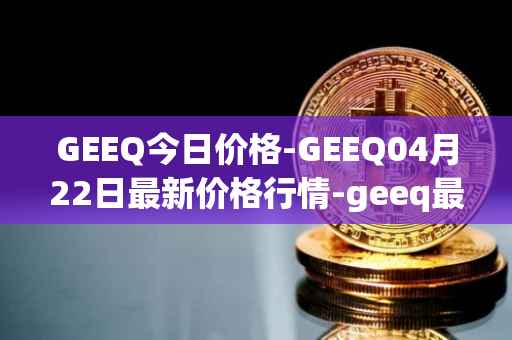 GEEQ今日价格-GEEQ04月22日最新价格行情-geeq最新走势消息