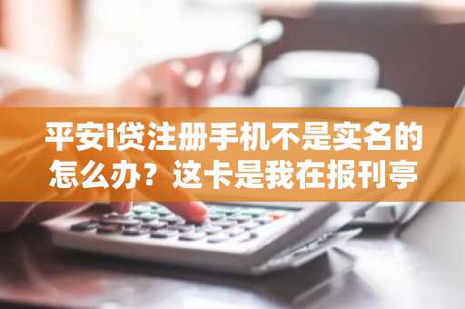 平安i贷注册手机不是实名的怎么办？这卡是我在报刊亭买的。