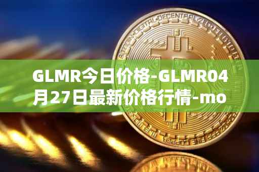 GLMR今日价格-GLMR04月27日最新价格行情-moonbeam最新走势消息