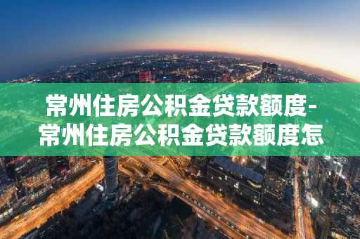 常州住房公积金贷款额度-常州住房公积金贷款额度怎么算
