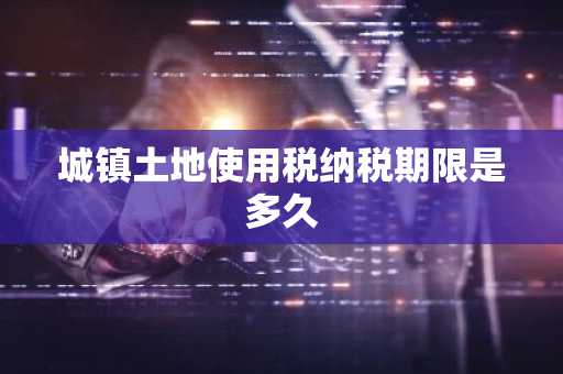 城镇土地使用税纳税期限是多久