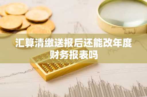 汇算清缴送报后还能改年度财务报表吗