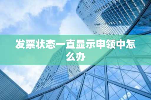 发票状态一直显示申领中怎么办