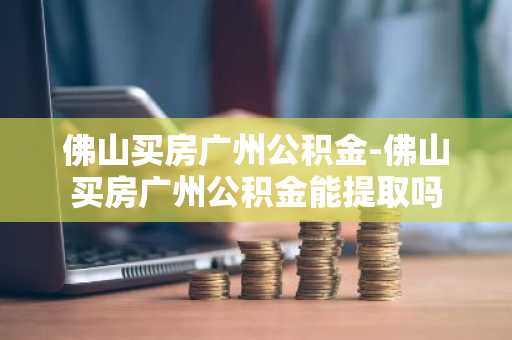 佛山买房广州公积金-佛山买房广州公积金能提取吗