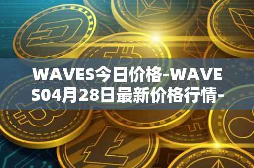 WAVES今日价格-WAVES04月28日最新价格行情-waves最新走势消息