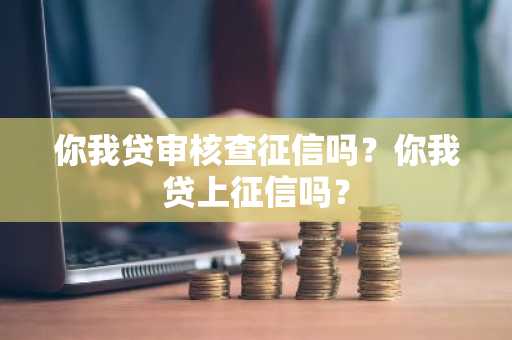你我贷审核查征信吗？你我贷上征信吗？