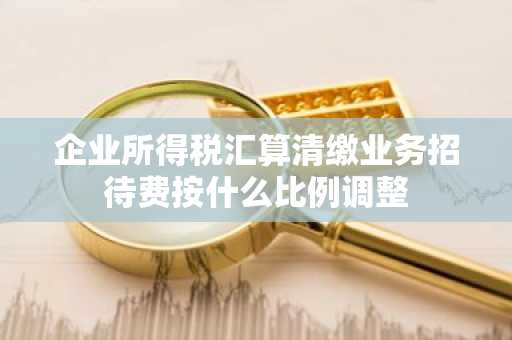 企业所得税汇算清缴业务招待费按什么比例调整