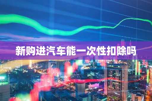 新购进汽车能一次性扣除吗