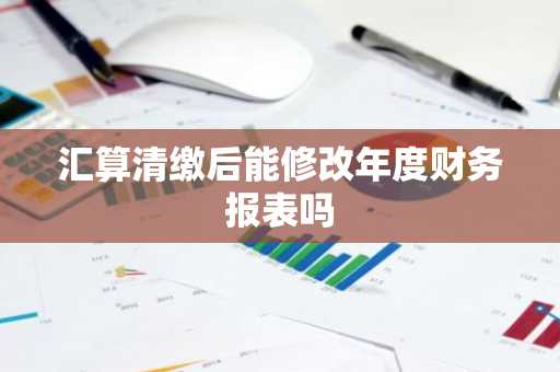 汇算清缴后能修改年度财务报表吗