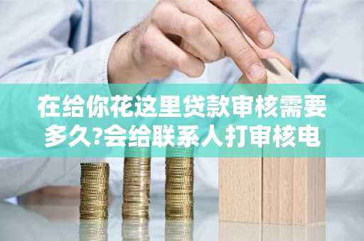 在给你花这里贷款审核需要多久?会给联系人打审核电话吗。