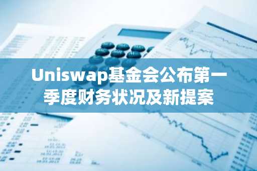 Uniswap基金会公布第一季度财务状况及新提案