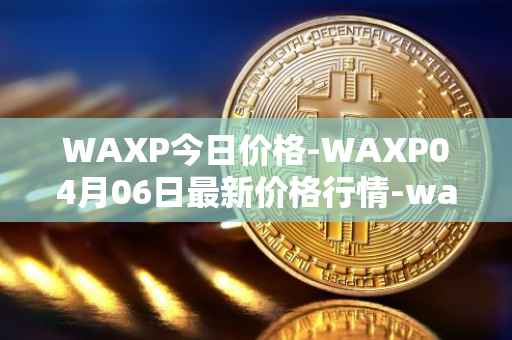 WAXP今日价格-WAXP04月06日最新价格行情-wax最新走势消息