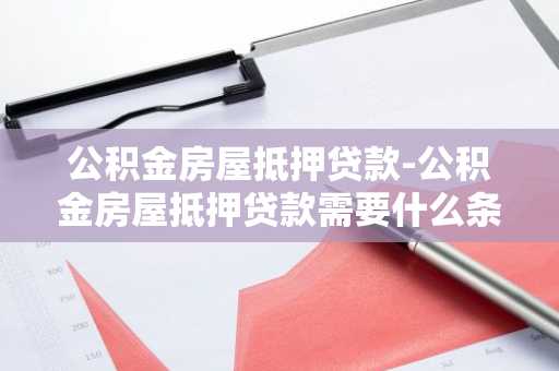 公积金房屋抵押贷款-公积金房屋抵押贷款需要什么条件和手续