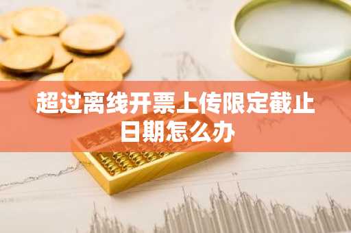 超过离线开票上传限定截止日期怎么办