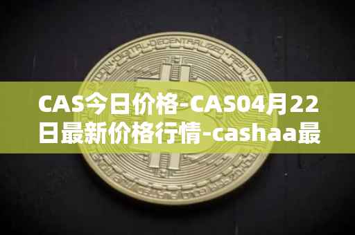 CAS今日价格-CAS04月22日最新价格行情-cashaa最新走势消息