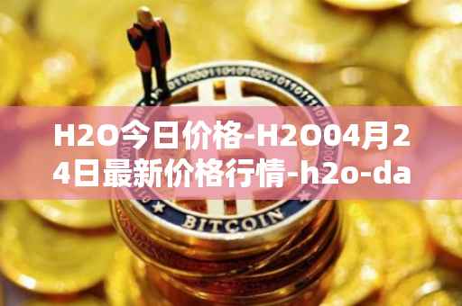H2O今日价格-H2O04月24日最新价格行情-h2o-dao最新走势消息