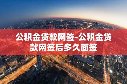 公积金贷款网签-公积金贷款网签后多久面签