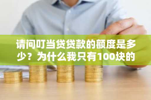 请问叮当贷贷款的额度是多少？为什么我只有100块的额度？