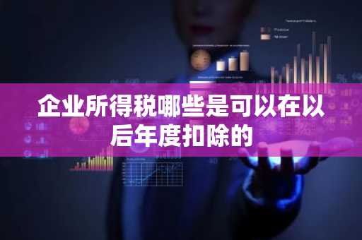 企业所得税哪些是可以在以后年度扣除的