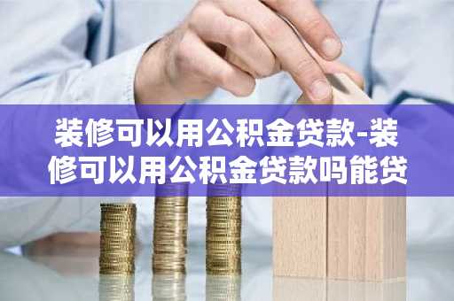 装修可以用公积金贷款-装修可以用公积金贷款吗能贷多少