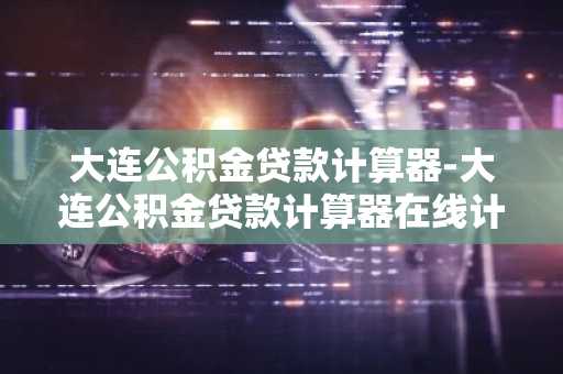 大连公积金贷款计算器-大连公积金贷款计算器在线计算