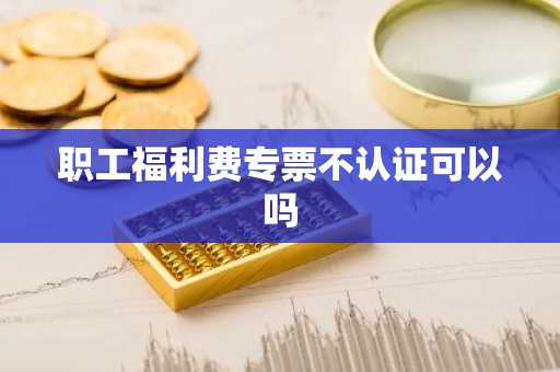 职工福利费专票不认证可以吗