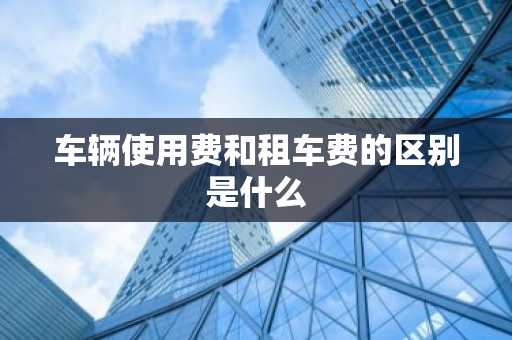 车辆使用费和租车费的区别是什么