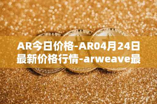 AR今日价格-AR04月24日最新价格行情-arweave最新走势消息