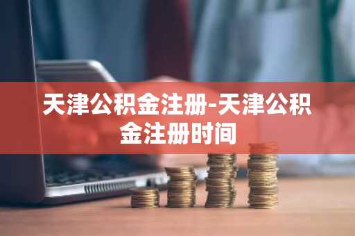 天津公积金注册-天津公积金注册时间