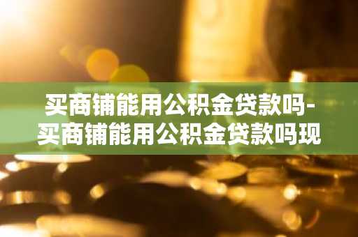 买商铺能用公积金贷款吗-买商铺能用公积金贷款吗现在