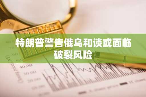 特朗普警告俄乌和谈或面临破裂风险